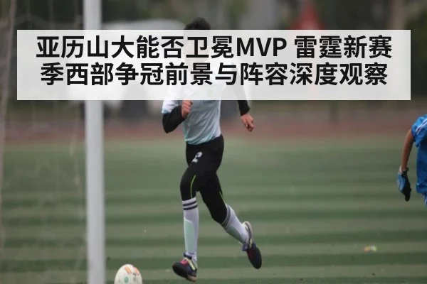亚历山大能否卫冕MVP 雷霆新赛季西部争冠前景与阵容深度观察