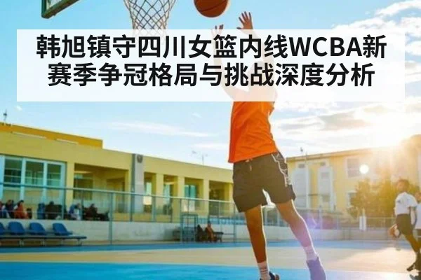 韩旭镇守四川女篮内线WCBA新赛季争冠格局与挑战深度分析