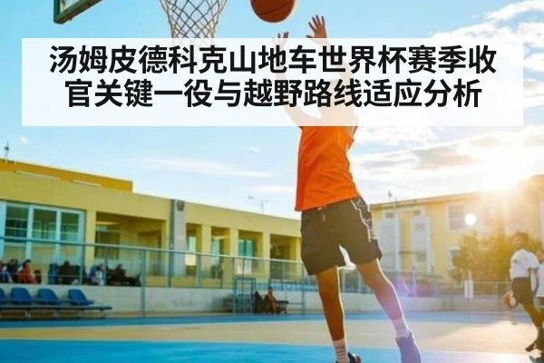 汤姆皮德科克山地车世界杯赛季收官关键一役与越野路线适应分析